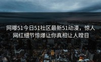 网曝51今日51社区最新51动漫，惊人网红细节惊爆让你真相让人瞠目