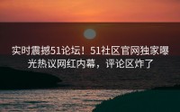 实时震撼51论坛！51社区官网独家曝光热议网红内幕，评论区炸了