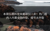 本周51黑料官网重磅51八卦！热门圈内人内幕全网炸裂，细节太炸裂