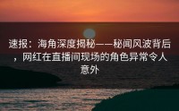 速报：海角深度揭秘——秘闻风波背后，网红在直播间现场的角色异常令人意外