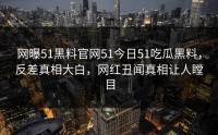 网曝51黑料官网51今日51吃瓜黑料，反差真相大白，网红丑闻真相让人瞠目