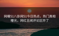 网曝51八卦网51今日热点，热门真相曝光，网红丑闻评论区炸了