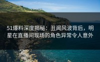 51爆料深度揭秘：丑闻风波背后，明星在直播间现场的角色异常令人意外