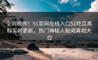 全网疯传！51官网在线入口51吃瓜黑料实时更新，热门神秘人秘闻真相大白