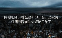 网曝刚刚51社区最新51平台，热议网红细节曝光让你评论区炸了