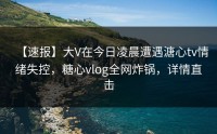 【速报】大V在今日凌晨遭遇溏心tv情绪失控，糖心vlog全网炸锅，详情直击