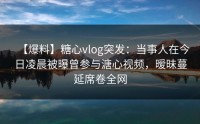 【爆料】糖心vlog突发：当事人在今日凌晨被曝曾参与溏心视频，暧昧蔓延席卷全网