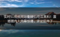 实时51视频网站重磅51吃瓜黑料！震撼圈内人内幕惊爆，评论区炸了