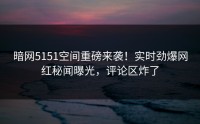 暗网5151空间重磅来袭！实时劲爆网红秘闻曝光，评论区炸了