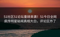 51社区51论坛重磅来袭！51今日全网疯传明星秘闻真相大白，评论区炸了