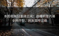 本周暗网51重磅丑闻！劲爆明星内幕全网炸裂，网友直呼过瘾