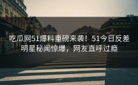 吃瓜网51爆料重磅来袭！51今日反差明星秘闻惊爆，网友直呼过瘾