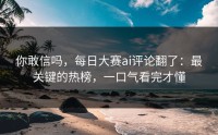 你敢信吗，每日大赛ai评论翻了：最关键的热榜，一口气看完才懂
