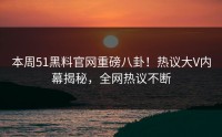 本周51黑料官网重磅八卦！热议大V内幕揭秘，全网热议不断