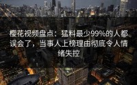 樱花视频盘点：猛料最少99%的人都误会了，当事人上榜理由彻底令人情绪失控