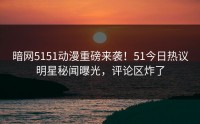暗网5151动漫重磅来袭！51今日热议明星秘闻曝光，评论区炸了