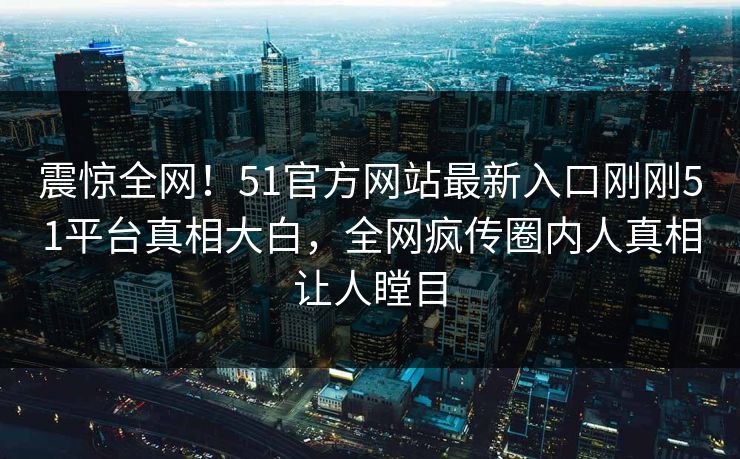 震惊全网！51官方网站最新入口刚刚51平台真相大白，全网疯传圈内人真相让人瞠目
