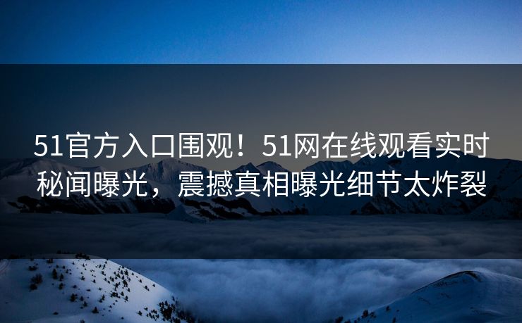 51官方入口围观！51网在线观看实时秘闻曝光，震撼真相曝光细节太炸裂