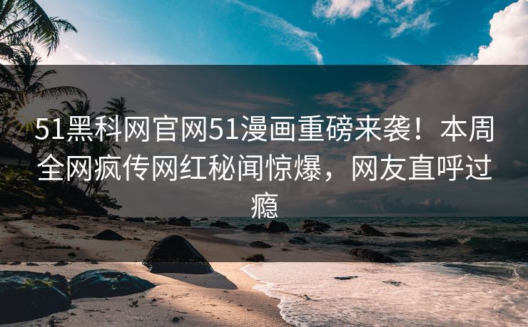 51黑科网官网51漫画重磅来袭！本周全网疯传网红秘闻惊爆，网友直呼过瘾