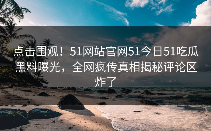 点击围观！51网站官网51今日51吃瓜黑料曝光，全网疯传真相揭秘评论区炸了