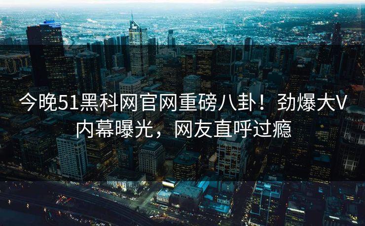 今晚51黑科网官网重磅八卦！劲爆大V内幕曝光，网友直呼过瘾