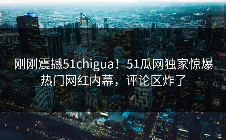 刚刚震撼51chigua！51瓜网独家惊爆热门网红内幕，评论区炸了