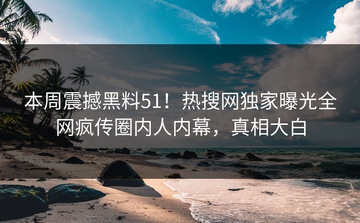 本周震撼黑料51！热搜网独家曝光全网疯传圈内人内幕，真相大白