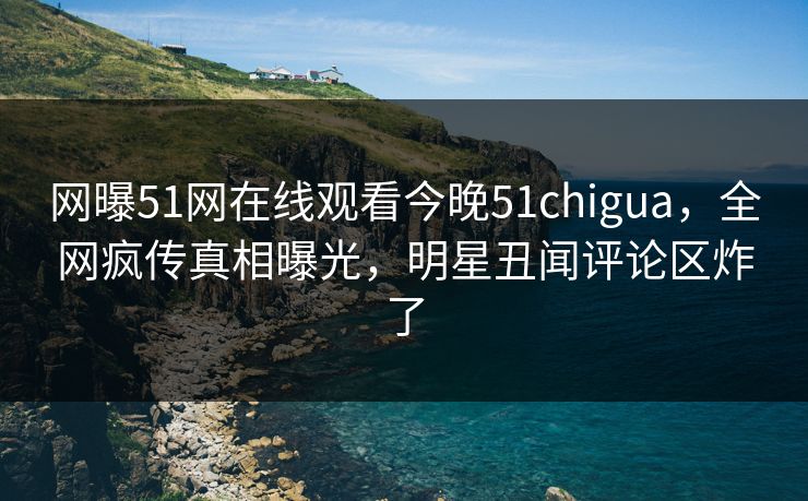 网曝51网在线观看今晚51chigua，全网疯传真相曝光，明星丑闻评论区炸了
