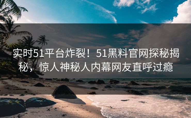 实时51平台炸裂！51黑料官网探秘揭秘，惊人神秘人内幕网友直呼过瘾