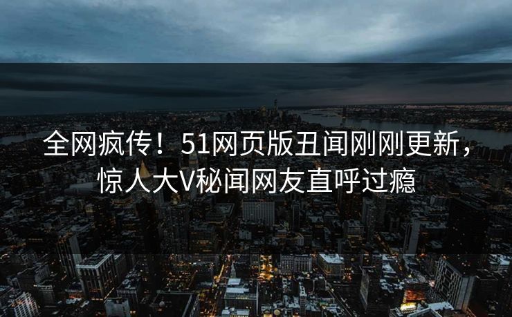 全网疯传！51网页版丑闻刚刚更新，惊人大V秘闻网友直呼过瘾