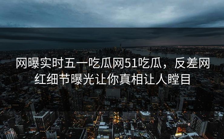 网曝实时五一吃瓜网51吃瓜，反差网红细节曝光让你真相让人瞠目