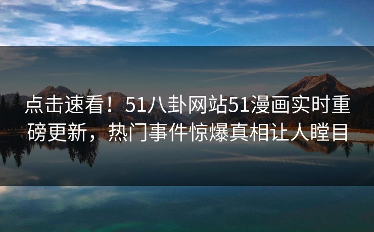 点击速看！51八卦网站51漫画实时重磅更新，热门事件惊爆真相让人瞠目