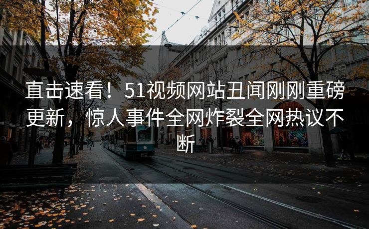 直击速看！51视频网站丑闻刚刚重磅更新，惊人事件全网炸裂全网热议不断