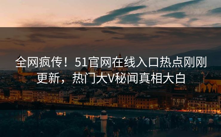 全网疯传！51官网在线入口热点刚刚更新，热门大V秘闻真相大白