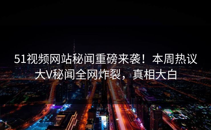51视频网站秘闻重磅来袭！本周热议大V秘闻全网炸裂，真相大白