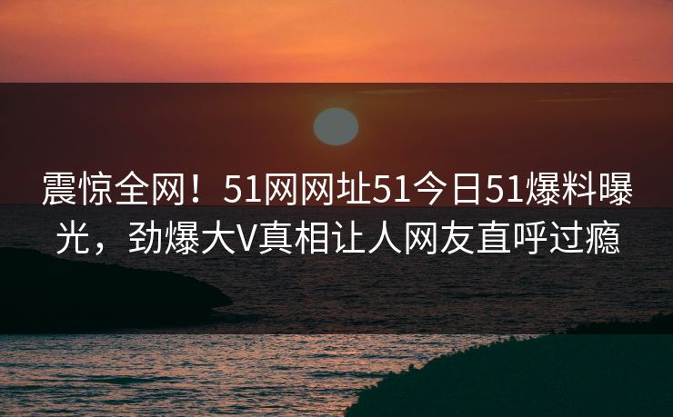 震惊全网！51网网址51今日51爆料曝光，劲爆大V真相让人网友直呼过瘾
