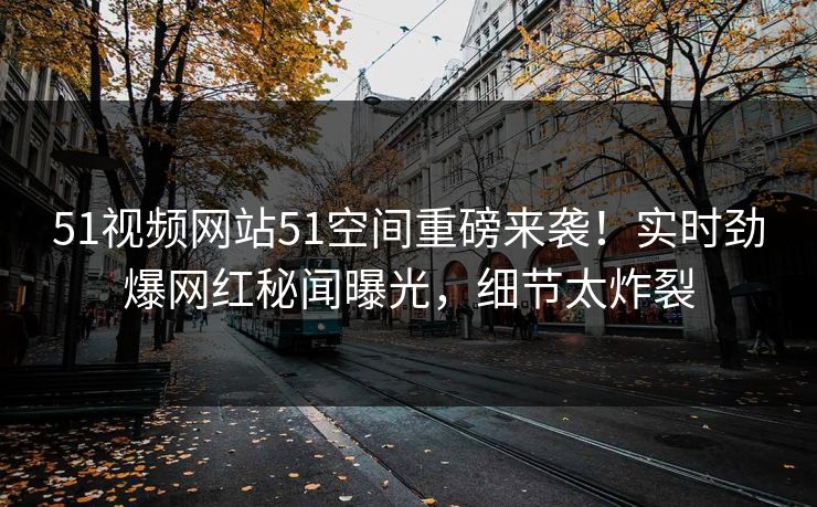 51视频网站51空间重磅来袭！实时劲爆网红秘闻曝光，细节太炸裂