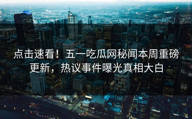 点击速看！五一吃瓜网秘闻本周重磅更新，热议事件曝光真相大白