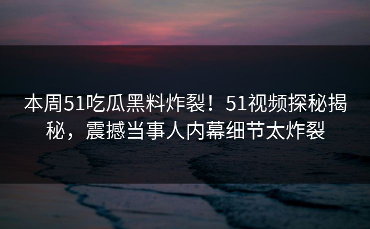 本周51吃瓜黑料炸裂！51视频探秘揭秘，震撼当事人内幕细节太炸裂