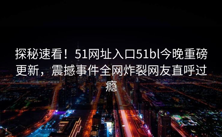 探秘速看！51网址入口51bl今晚重磅更新，震撼事件全网炸裂网友直呼过瘾