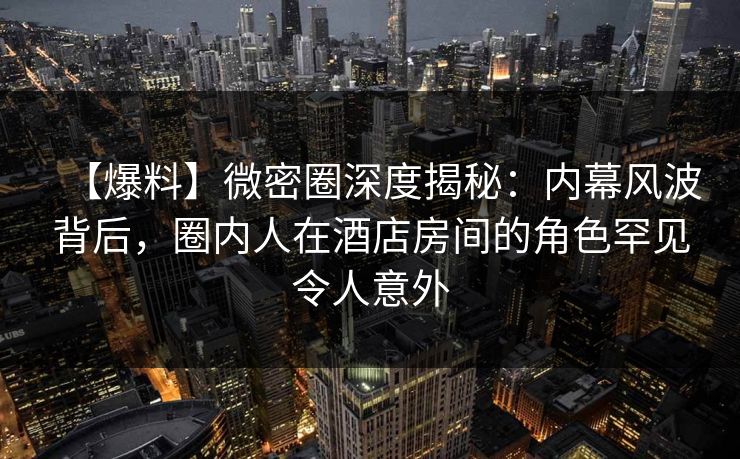 【爆料】微密圈深度揭秘：内幕风波背后，圈内人在酒店房间的角色罕见令人意外