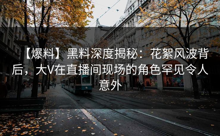 【爆料】黑料深度揭秘：花絮风波背后，大V在直播间现场的角色罕见令人意外