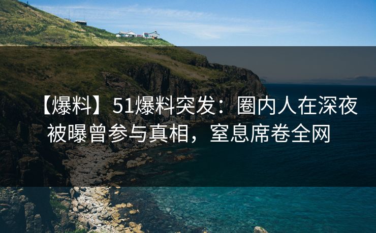 【爆料】51爆料突发：圈内人在深夜被曝曾参与真相，窒息席卷全网