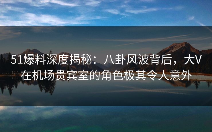 51爆料深度揭秘：八卦风波背后，大V在机场贵宾室的角色极其令人意外