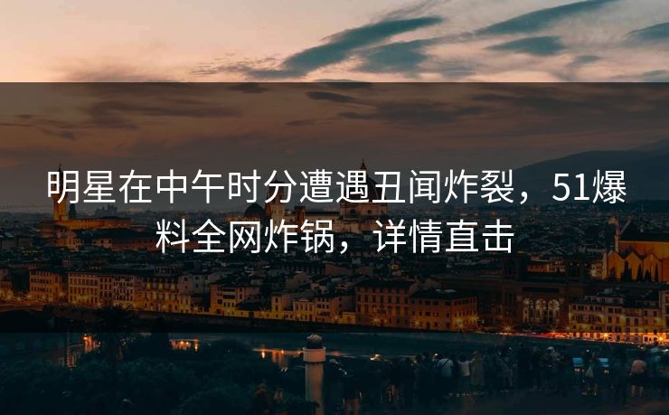 明星在中午时分遭遇丑闻炸裂，51爆料全网炸锅，详情直击
