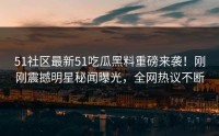 51社区最新51吃瓜黑料重磅来袭！刚刚震撼明星秘闻曝光，全网热议不断