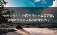 全网疯传！51社区今日热点本周更新，全网疯传圈内人秘闻评论区炸了
