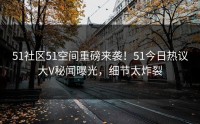 51社区51空间重磅来袭！51今日热议大V秘闻曝光，细节太炸裂
