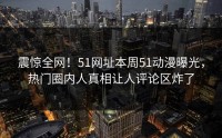 震惊全网！51网址本周51动漫曝光，热门圈内人真相让人评论区炸了