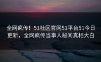 全网疯传！51社区官网51平台51今日更新，全网疯传当事人秘闻真相大白